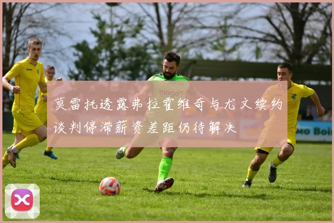 莫雷托透露弗拉霍维奇与尤文续约谈判停滞薪资差距仍待解决