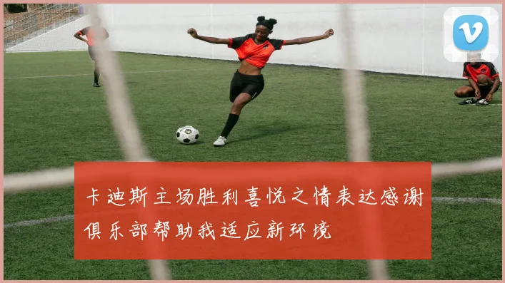 卡迪斯主场胜利喜悦之情表达感谢俱乐部帮助我适应新环境