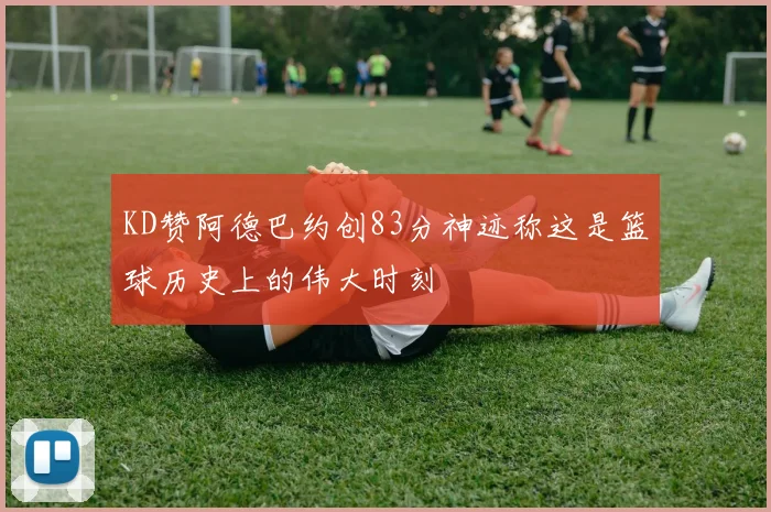KD赞阿德巴约创83分神迹称这是篮球历史上的伟大时刻