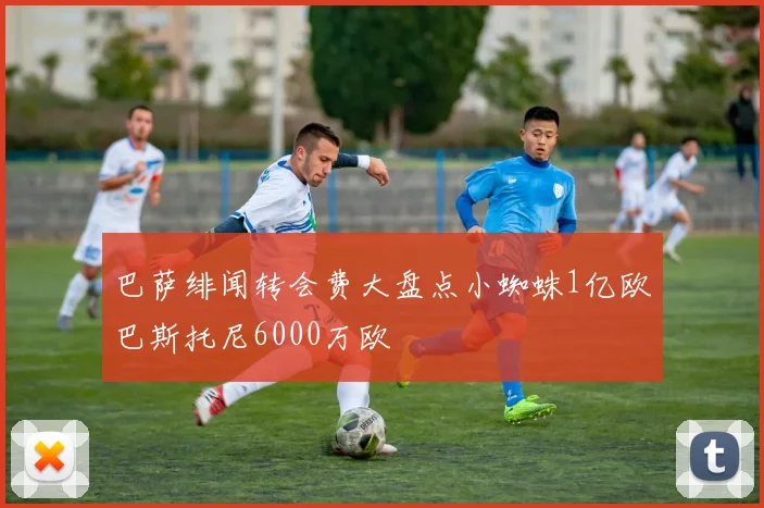 巴萨绯闻转会费大盘点小蜘蛛1亿欧巴斯托尼6000万欧