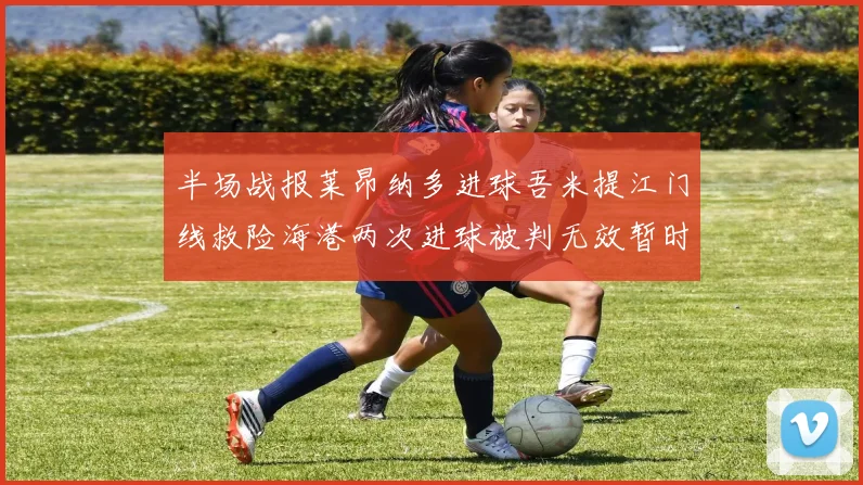半场战报莱昂纳多进球吾米提江门线救险海港两次进球被判无效暂时1-0领先玉昆