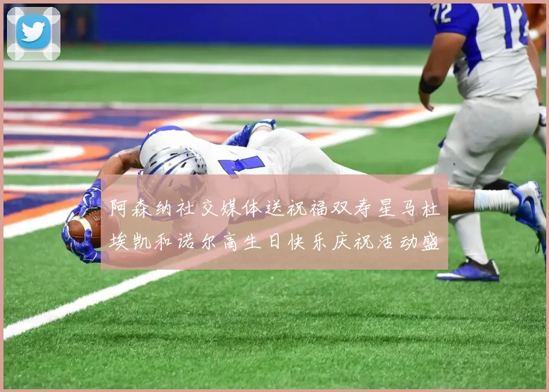 阿森纳社交媒体送祝福双寿星马杜埃凯和诺尔高生日快乐庆祝活动盛大开启