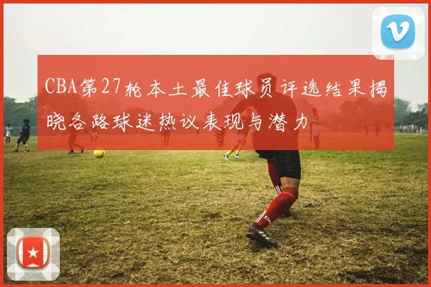 CBA第27轮本土最佳球员评选结果揭晓各路球迷热议表现与潜力