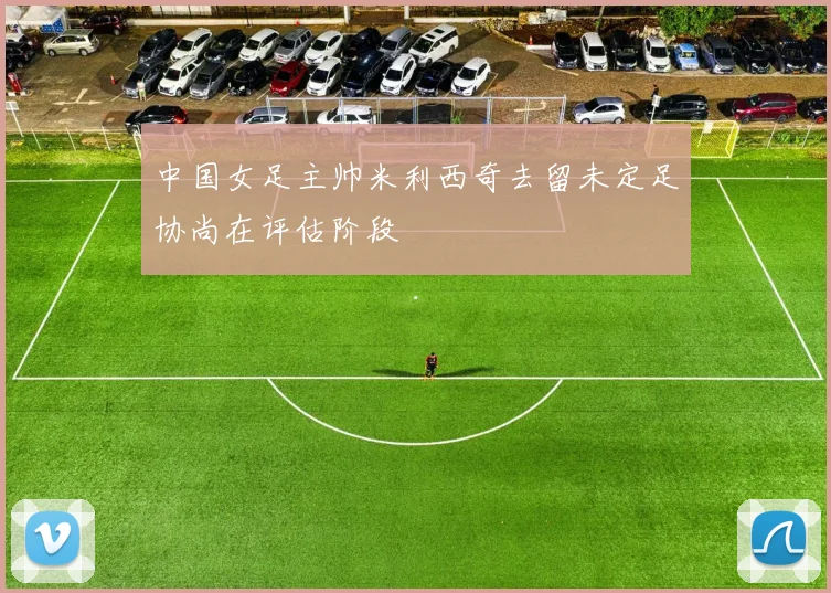 中国女足主帅米利西奇去留未定足协尚在评估阶段