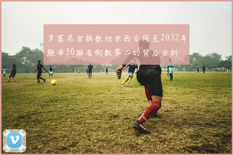 罗塞尼尔执教切尔西合同至2032年胜率50排名倒数第二的背后分析