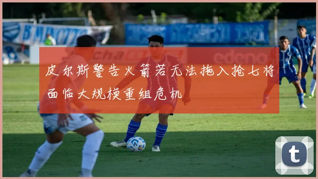 皮尔斯警告火箭若无法拖入抢七将面临大规模重组危机