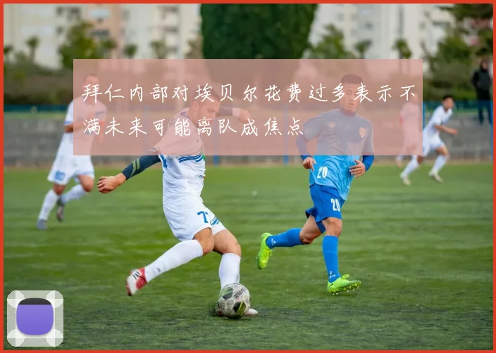 拜仁内部对埃贝尔花费过多表示不满未来可能离队成焦点