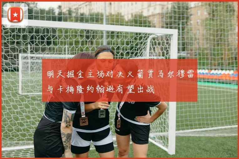 明天掘金主场对决火箭贾马尔穆雷与卡梅隆约翰逊有望出战
