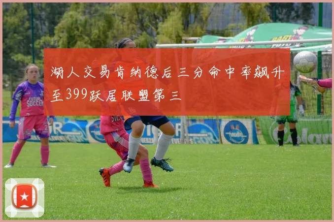 湖人交易肯纳德后三分命中率飙升至399跃居联盟第三