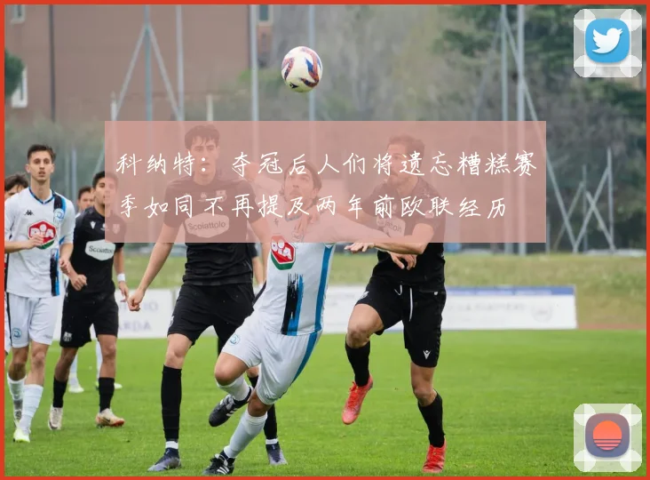 科纳特：夺冠后人们将遗忘糟糕赛季如同不再提及两年前欧联经历