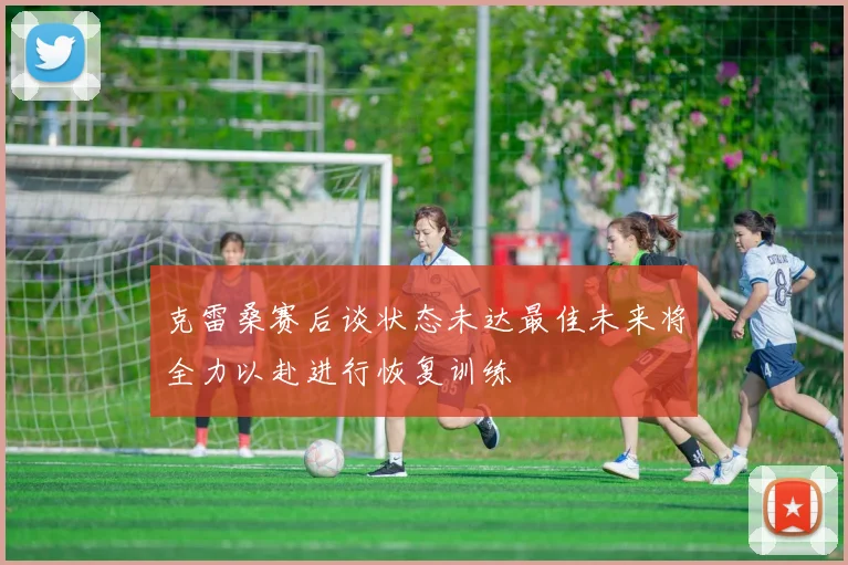 克雷桑赛后谈状态未达最佳未来将全力以赴进行恢复训练