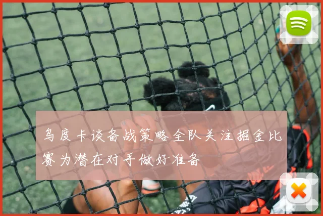 乌度卡谈备战策略全队关注掘金比赛为潜在对手做好准备