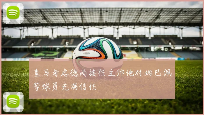 皇马考虑德尚接任主帅他对姆巴佩等球员充满信任