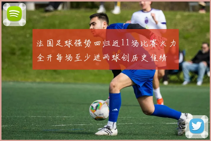 法国足球强势回归近11场比赛火力全开每场至少进两球创历史佳绩