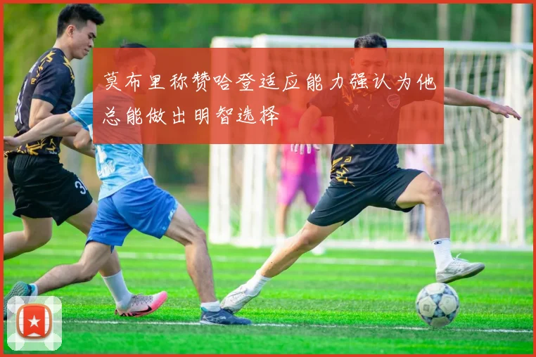 莫布里称赞哈登适应能力强认为他总能做出明智选择