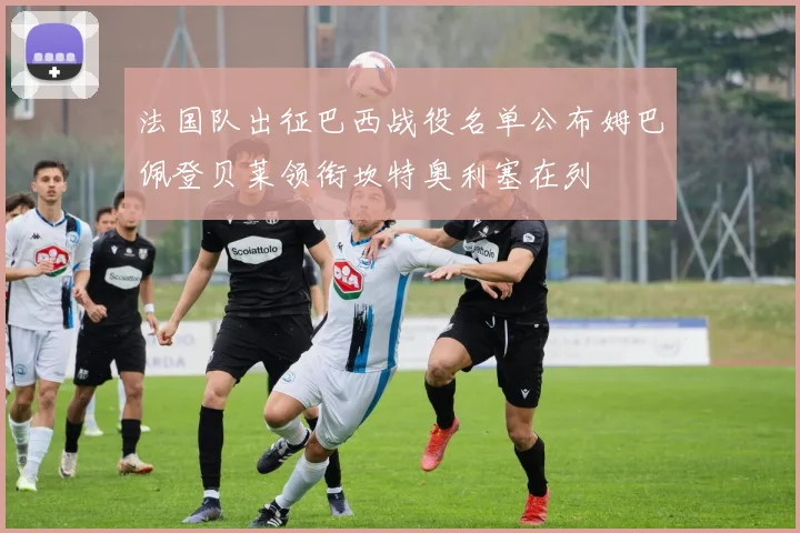 法国队出征巴西战役名单公布姆巴佩登贝莱领衔坎特奥利塞在列